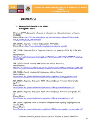 BIBLIOGRAFÍA

    Referente de la educación básica
     Bibliografía básica

Delors, J. (1997). Los cuatro pilares de la educación. La educación encierra un tesoro.
UNESCO
Disponible en: http://formacioncontinua.sep.gob.mx/sites/cursobasico09/anexos/4-
Los_4_Pilares_de_la_Educacion.pdf

SEP. (2007). Programa Sectorial de Educación 2007-2009.
Disponible en: http://www.sep.gob.mx/wb/sep1/programa_sectorial

SEP. (2004). Educación Básica. Programa de educación preescolar 2004. Pp.21-24, 47-
49
Disponible en:
http://www.reformapreescolar.sep.gob.mx/ACTUALIZACION/PROGRAMA/Programa2
004PDF.PDF

SEP. (2006). Plan de estudios 2006. Educación básica. Secundaria.
Disponible en:
http://www.reformasecundaria.sep.gob.mx/doc/programas/2006/planestudios2006.pdf

SEP. (2009). Plan de estudios 2009. Educación básica. Primaria.
Disponible en:
http://basica.sep.gob.mx/reformaintegral/sitio/pdf/generalizacion_p_estudios.pdf

SEP. (2009). Programa de estudios 2009. Educación básica. Primaria. Primer grado.
Pp.7-19
Disponible en:
http://basica.sep.gob.mx/reformaintegral/sitio/pdf/Programasprimergrado.pdf

SEP. (2009). Programa de estudios 2009. Educación básica. Primaria. Sexto grado. Pp.7-
18
Disponible en:
http://basica.sep.gob.mx/reformaintegral/sitio/pdf/Programassextogrado.pdf

SEP. (2009). Referentes sobre la noción de competencia en el plan y los programas de
estudio 2009.
Disponible en:
http://basica.sep.gob.mx/reformaintegral/sitio/pdf/Referentes_nocion_competencias.pdf



      Exámenes Nacionales para la Actualización de los Maestros en Servicio 2009-2010
                                                                                          6
 