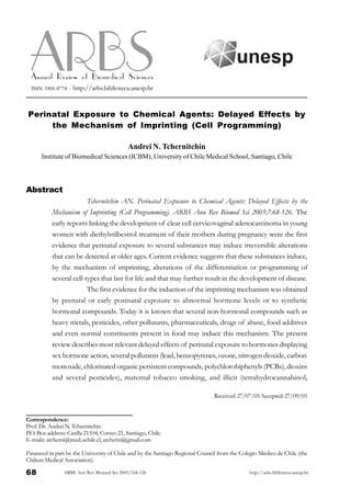 68 ARBS Ann Rev Biomed Sci 2005;7:68-126 http://arbs.biblioteca.unesp.br
Abstract
Tchernitchin AN. Perinatal Exposure to Chemical Agents: Delayed Effects by the
Mechanism of Imprinting (Cell Programming). ARBS Ann Rev Biomed Sci 2005;7:68-126. The
early reports linking the development of clear cell cervicovaginal adenocarcinoma in young
women with diethylstilbestrol treatment of their mothers during pregnancy were the first
evidence that perinatal exposure to several substances may induce irreversible alterations
that can be detected at older ages. Current evidence suggests that these substances induce,
by the mechanism of imprinting, alterations of the differentiation or programming of
several cell-types that last for life and that may further result in the development of disease.
The first evidence for the induction of the imprinting mechanism was obtained
by prenatal or early postnatal exposure to abnormal hormone levels or to synthetic
hormonal compounds. Today it is known that several non-hormonal compounds such as
heavy metals, pesticides, other pollutants, pharmaceuticals, drugs of abuse, food additives
and even normal constituents present in food may induce this mechanism. The present
review describes most relevant delayed effects of perinatal exposure to hormones displaying
sex hormone action, several pollutants (lead, benzopyrenes, ozone, nitrogen dioxide, carbon
monoxide, chlorinated organic persistent compounds, polychlorobiphenyls (PCBs), dioxins
and several pesticides), maternal tobacco smoking, and illicit (tetrahydrocannabinol,
ARBSARBSAnnual Review of Biomedical Sciences
ISSN 1806-8774 - http://arbs.biblioteca.unesp.br
Correspondence:
Prof.Dr. AndreiN. Tchernitchin
P.O. Box address: Casilla 21104, Correo 21, Santiago, Chile.
E-mails: atcherni@med.uchile.cl, atcherni@gmail.com
Financed in part by the University of Chile and by the Santiago Regional Council from the Colegio Médico de Chile (the
Chilean Medical Association).
Perinatal Exposure to Chemical Agents: Delayed Effects by
the Mechanism of Imprinting (Cell Programming)
Andrei N. Tchernitchin
Institute of Biomedical Sciences (ICBM), University of Chile Medical School, Santiago, Chile
Received:27/07/05Accepted:27/09/05
 