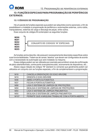 88	 Manual de Programação e Operação - Linha D600 - CNC FANUC 0i-MF - PLUS	 PA09403B
13. Programação de periféricos externos
13-FUNÇÕES ESPECIAIS PARAPROGRAMAÇÃO DE PERIFÉRICOS
EXTERNOS.
13.1 CÓDIGOS DE PROGRAMAÇÃO
Há um pacote de funções especiais que podem ser adquiridos (como opcionais), a fim de
possibilitarem a instalção e programação de periféricos e automações externas, como robôs,
manipuladores, sistemas de carga e descarga de peças, entre outros.
Esse conjunto de códigos M contemplam as seguintes funções:
M200
M201
M202
M203
M204
M205
CONJUNTO DE CODIGOS “M” ESPECIAIS.
As funções acima descrita, não possuem necessariamente descrições específicas sobre
suas funcionabilidades. Tratam-se de canais “abertos” que devem ser configurados de acordo
com a necessidade da automação que será instalada na máquina.
Esses códigos podem ser ser utilizados por exemplo para emitirem sinais de confirmação
de placa aberta/fechada, contra-ponto avançado/recuado, acionamento de dispositivos, etc...
Abaixo segue relação de códigos “M” stardard no comando que geralmente podem ser
utilizados em conjunto com as funções especiais, a fim de complementarem a programação:
M18 CANCELA ORIENTAÇÃO DO EIXO ÁRVORE
M19 ORIENTA O EIXO ÁRVORE
M36 ABRE A PORTA AUTOMÁTICA
M37 FECHA A PORTA AUTOMÁTICA
M58 LIGA O SISTEMA DE LIMPEZA DE PROTEÇÕES
M59 DESLIGA O SISTEMA DE LIMPEZA DE PROTEÇÕES
M54 LIGA O SISTEMA DE LIMPEZA PNEUMÁTICA
M55 DESLIGA O SISTEMA DE LIMPEZA PNEUMÁTICA
M107 PERMITE QUE A MÁQUINA TRABALHE COM A PORTA ABERTA
 