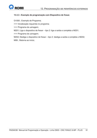 PA09403B	 Manual de Programação e Operação - Linha D600 - CNC FANUC 0i-MF - PLUS	 91
13. Programação de periféricos externos
13.3.3 - Exemplo de programação com Dispositivo de fresar.
O1000 ; Exemplo de Programa;
>>> Inicialização requerida no programa;
>>> Programa de usinagem;
M201; Liga o dispositivo de fresar – tipo 2: liga a saída e completa o M201;
>>> Programa de usinagem;
M202; Desliga o dispositivo de fresar – tipo 2: desliga a saída e completa o M202;
M99 ; Retorna ao início;
 