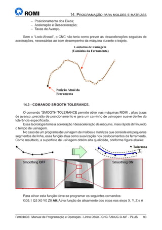 PA09403B	 Manual de Programação e Operação - Linha D600 - CNC FANUC 0i-MF - PLUS	 93
14. Programação para moldes e matrizes
–
– Posicionamento dos Eixos;
–
– Aceleração e Desaceleração;
–
– Taxas de Avanço.
Sem o “Look-Ahead”, o CNC não teria como prever as desacelerações seguidas de
acelerações, necessárias ao bom desempenho da máquina durante o trajeto.
Posição Atual da
Ferramenta
Contorno de Usinagem
(Caminho da Ferramenta)
14.3 - COMANDO SMOOTH TOLERANCE.
O comando “SMOOTH TOLERANCE permite obter nas máquinas ROMI , altas taxas
de avanço, precisão de posicionamento e gera um caminho de usinagem suave dentro da
tolerância especificada.
Essa tecnologia torna a aceleração / desaceleração da máquina, mais rápida diminuindo
o tempo de usinagem.
No caso de um programa de usinagem de moldes e matrizes que consiste em pequenos
segmentos de linha, essa função atua como suavização nos deslocamentos da ferramenta.
Como resultado, a superfície de usinagem obtém alta qualidade, conforme figura abaixo:
Para ativar esta função deve-se programar os seguintes comandos:
G05.1 Q3 X0 Y0 Z0 A0; Ativa função de alisamento dos eixos nos eixos X, Y, Z e A
 