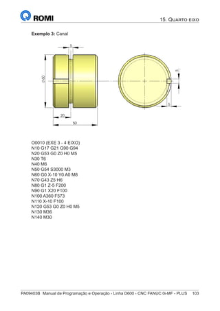 PA09403B	 Manual de Programação e Operação - Linha D600 - CNC FANUC 0i-MF - PLUS	 103
Exemplo 3: Canal
20
5
50
60
5
5
O0010 (EXE 3 - 4 EIXO)
N10 G17 G21 G90 G94
N20 G53 G0 Z0 H0 M5
N30 T6
N40 M6
N50 G54 S3000 M3
N60 G0 X-10 Y0 A0 M8
N70 G43 Z5 H6
N80 G1 Z-5 F200
N90 G1 X20 F100
N100 A360 F573
N110 X-10 F100
N120 G53 G0 Z0 H0 M5
N130 M36
N140 M30
15. Quarto eixo
 