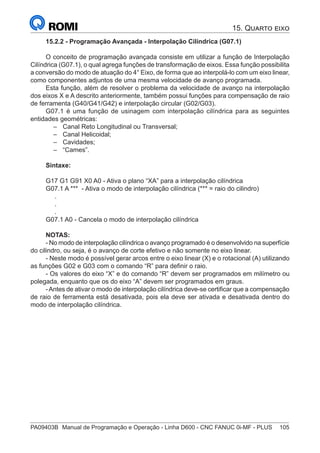 PA09403B	 Manual de Programação e Operação - Linha D600 - CNC FANUC 0i-MF - PLUS	 105
15.2.2 - Programação Avançada - Interpolação Cilíndrica (G07.1)
O conceito de programação avançada consiste em utilizar a função de Interpolação
Cilíndrica (G07.1), o qual agrega funções de transformação de eixos. Essa função possibilita
a conversão do modo de atuação do 4° Eixo, de forma que ao interpolá-lo com um eixo linear,
como componentes adjuntos de uma mesma velocidade de avanço programada.
Esta função, além de resolver o problema da velocidade de avanço na interpolação
dos eixos X e A descrito anteriormente, também possui funções para compensação de raio
de ferramenta (G40/G41/G42) e interpolação circular (G02/G03).
G07.1 é uma função de usinagem com interpolação cilíndrica para as seguintes
entidades geométricas:
–
– Canal Reto Longitudinal ou Transversal;
–
– Canal Helicoidal;
–
– Cavidades;
–
– “Cames”.
Sintaxe:
G17 G1 G91 X0 A0 - Ativa o plano “XA” para a interpolação cilíndrica
G07.1 A *** - Ativa o modo de interpolação cilíndrica (*** = raio do cilindro)
.
.
.
G07.1 A0 - Cancela o modo de interpolação cilíndrica
NOTAS:
- No modo de interpolação cilíndrica o avanço programado é o desenvolvido na superfície
do cilindro, ou seja, é o avanço de corte efetivo e não somente no eixo linear.
- Neste modo é possível gerar arcos entre o eixo linear (X) e o rotacional (A) utilizando
as funções G02 e G03 com o comando “R” para definir o raio.
- Os valores do eixo “X” e do comando “R” devem ser programados em milímetro ou
polegada, enquanto que os do eixo “A” devem ser programados em graus.
-Antes de ativar o modo de interpolação cilíndrica deve-se certificar que a compensação
de raio de ferramenta está desativada, pois ela deve ser ativada e desativada dentro do
modo de interpolação cilíndrica.
15. Quarto eixo
 