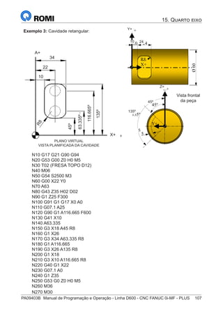 PA09403B	 Manual de Programação e Operação - Linha D600 - CNC FANUC 0i-MF - PLUS	 107
Exemplo 3: Cavidade retangular:
PLANO VIRTUAL
VISTA PLANIFICADA DA CAVIDADE
A+
X+
85
®
S43784D - Manual de Programação e Operação - CNC Fanuc 21i - MB
Exemplo 3: Cavidade retangular
Programa 3:
N10 G17 G21 G90 G94
N20 G53 G00 Z-110 H0
N30 T02 (FRESA TOPO D12)
N40 M06
N50 G54 S2500 M3
N60 G00 X22 Y0
N70 A63
N80 G43 Z35 H02 D02
N90 G1 Z25 F300
N100 G91 G17 X0 A0
N110 G07.1 A25
N120 G90 G1 A116.665 F600
N130 G41 X10
N140 A63.335
N150 G3 X18 A45 R8
N160 G1 X26
N170 G3 X34 A63.335 R8
N180 G1 A116.665
N190 G3 X26 A135 R8
N200 G1 X18
N210 G3 X10 A116.665 R8
N220 G40 G1 X22
N230 G07.1 A0
N240 G1 Z35
N250 G53 G0 Z-110 H0 M5
N260 M30
Ø
60
24
10
X+
Y+
R8
X+
Plano Virtual
(Vista Planificada da Cavidade)
Vista Frontal
da Peça
Y+
Z+
45º
135º
5
A+
R
8
45º
63.335º
116.665º
135º
10
22
34
10 24
135º
5
45º
Vista frontal
da peça
Y+
Z+
N10 G17 G21 G90 G94
N20 G53 G00 Z0 H0 M5
N30 T02 (FRESA TOPO D12)
N40 M06
N50 G54 S2500 M3 	
N60 G00 X22 Y0
N70 A63
N80 G43 Z35 H02 D02
N90 G1 Z25 F300
N100 G91 G1 G17 X0 A0
N110 G07.1 A25
N120 G90 G1 A116.665 F600
N130 G41 X10
N140 A63.335
N150 G3 X18 A45 R8
N160 G1 X26
N170 G3 X34 A63.335 R8
N180 G1 A116.665
N190 G3 X26 A135 R8
N200 G1 X18
N210 G3 X10 A116.665 R8
N220 G40 G1 X22
N230 G07.1 A0
N240 G1 Z35
N250 G53 G0 Z0 H0 M5
N260 M36
N270 M30
15. Quarto eixo
 