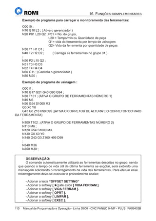 110	 Manual de Programação e Operação - Linha D600 - CNC FANUC 0i-MF - PLUS	 PA09403B
Exemplo de programa para carregar o monitoramento das ferramentas:
O0010 ;
N10 G10 L3 ; ( Ativa o gerenciador )
N20 P01 L20 Q2 ; P01 = No. do grupo,
L20 = Tempo/min ou Quantidade de peça
Q1= vida da ferramenta por tempo de usinagem
Q2= Vida da ferramenta por quantidade de peças
N30 T1 H1 D1 ;
N40 T2 H2 D2 ;	 ( Carrega as ferramentas no grupo 01 )
;
N50 P2 L15 Q2 ;
N51 T3 H3 D3
N52 T4 H4 D4
N60 G11 ; (Cancela o gerenciador )
N80 M30 ;
Exemplo de programa de usinagem :
O0011 ;
N10 G17 G21 G40 G90 G94 ;
N30 T101 ; (ATIVA O GRUPO DE FERRAMENTAS NÚMERO 1)
N40 M6
N50 G54 S1000 M3
G0 X0 Y0
G43 G0 Z10 H99 D99 ;(ATIVA O CORRETOR DE ALTURA E O CORRETOR DO RAIO
DA FERRAMENTA)
:
N100 T102 ; (ATIVA O GRUPO DE FERRAMENTAS NÚMERO 2)
N110 M6 ;
N120 G54 S1000 M3
N130 G0 X0 Y0
N140 G43 G0 Z100 H99 D99
:
N340 M36
N350 M30 ;
OBSERVAÇÃO:
O comando automaticamente utilizará as ferramentas descritas no grupo, sendo
que quando o tempo de vida útil da última ferramenta se esgotar, será exibindo uma
mensagem solicitando o recarregamento da vida das ferramentas. Para efetuar esse
recarregamento deve-se executar o procedimento abaixo:
- Acionar a tecla “OFFSET SETTING”
- Acionar o softkey [ ►] até exibir [ VIDA FERRAM ]
- Acionar o softkey [ VIDA FERRAM ].
- Acionar o softkey [ OPRT ].
- Acionar o softkey [ LIMPAR ].
- Acionar o softkey [ EXEC ].
16. Funções complementares
 