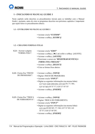 114	 Manual de Programação e Operação - Linha D600 - CNC FANUC 0i - MF - PLUS	PA09403B
1. Iniciando o manual guide
129
®
S43784D - Manual de Programação e Operação - CNC Fanuc 21i - MB
1 - Iniciando o Manual Guide i
Neste capítulo serão descritos os procedimentos iniciais para se trabalhar com o Manual
Guide i, portanto, antes de criar os programas descritos nos próximos capítulos é importante
que sejam feitos os procedimentos abaixo.
• Acionar a tecla “CUSTOM”
• Acionar o softkey [GUIDE i]
1.1 - ENTRANDO NO MANUAL GUIDE i:
• Acionar a tecla “EDIT”
• Acionar o softkey [ ►] até exibir o softkey [AJUSTE]
• Acionar o softkey [AJUSTE]
• Posicionar o cursor em “REGISTRAR SENTENÇA
FORMA FIXA FRESAM.”
• Acionar o softkey [SELECT]
• Criar as formas fixas abaixo:
1.2 - CRIANDO FORMAS FIXAS:
• Acionar o softkey [NOVO]
• Digitar: INICIO DE PROGRAMA
• Acionar a tecla “INPUT”
• Digitar as seguintes informações (na mesma linha):
G17 G21 G40 G90 G94; G53 G0 Z-110 H0; T?; M6;
G5? S? M3; M44 K?; G0 X? Y?; G43 Z? H? D?;
• Acionar o softkey [INSERT]
1.2.2 - Forma fixa “INICIO
DE PROGRAMA”:
• Acionar o softkey [NOVO]
• Digitar: TROCA DE FERRAMENTA
• Acionar a tecla “INPUT”
• Digitar as seguintes informações (na mesma linha):
G53 G0 Z-110 H0 M5; T?; M6; M44 K?; G5? S? M3; G0
X? Y?; G43 Z? H? D?;
• Acionar o softkey [INSERT]
1.2.3 - Forma fixa “TROCA
DE FERRAMENTA”:
1.2.1 - Acessar a página
“FORMA FIXA”:
1 - INICIANDO O MANUAL GUIDE I
1.1 - ENTRANDO NO MANUAL GUIDE I
1.2 - CRIANDO FORMAS FIXAS
Z0; T?; M6;
G0 X? Y?; G43 Z? H? D?
Z0 H0 M5; T?; M6; G5? S? M3; G0
 