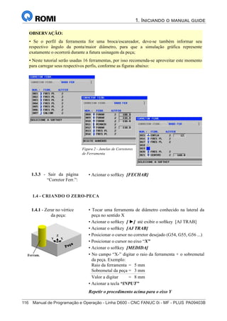 116	 Manual de Programação e Operação - Linha D600 - CNC FANUC 0i - MF - PLUS	PA09403B
1. Iniciando o manual guide
131
®
S43784D - Manual de Programação e Operação - CNC Fanuc 21i - MB
OBSERVAÇÃO:
• Se o perfil da ferramenta for uma broca/escareador, deve-se também informar seu
respectivo ângulo da ponta/maior diâmetro, para que a simulação gráfica represente
exatamente o ocorrerá durante a futura usinagem da peça;
• Neste tutorial serão usadas 16 ferramentas, por isso recomenda-se aproveitar este momento
para carregar seus respectivos perfis, conforme as figuras abaixo:
Figura 2 - Janelas de Corretores
de Ferramenta
• Acionar o softkey [FECHAR]
1.3.3 - Sair da página
“Corretor Ferr.”:
1.4 - CRIANDO O ZERO-PEÇA:
1.4.1 - Zerar no vértice
da peça:
Y X
Z
Ferram.
• Tocar uma ferramenta de diâmetro conhecido na lateral da
peça no sentido X
• Acionar o softkey [ ►] até exibir o softkey [AJ TRAB]
• Acionar o softkey [AJ TRAB]
• Posicionar o cursor no corretor desejado (G54, G55, G56 ...)
• Posicionar o cursor no eixo “X”
• Acionar o softkey [MEDIDA]
• No campo “X-” digitar o raio da ferramenta + o sobremetal
da peça. Exemplo:
Raio da ferramenta = 5 mm
Sobremetal da peça = 3 mm
Valor a digitar = 8 mm
• Acionar a tecla “INPUT”
Repetir o procedimento acima para o eixo Y
1.4 - CRIANDO O ZERO-PECA
 