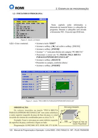 2. Exemplos de programação
120	 Manual de Programação e Operação - Linha D600 - CNC FANUC 0i - MF - PLUS	PA09403B
135
®
S43784D - Manual de Programação e Operação - CNC Fanuc 21i - MB
• Acionar a tecla “EDIT”
• Acionar o softkey [ ►] até exibir o softkey [INICIO]
• Acionar o softkey [INICIO]
• Acionar “→” (seta para direita) até a página “PC BRUTA”
• Posicionar o cursor em “1. FIGURA PEÇA BRUTA
PARALELEPIPEDO RETANGULAR”
• Acionar o softkey [SELECT]
• Preencher os campos, conforme abaixo
• Acionar o softkey [INSERT]
1.2.1 - Criar o material:
1.2 - INICIANDO O PROGRAMA:
Figura 5 - Janela “PECA BRUTA PARALELEPIPEDO RETANGULAR”
Neste capítulo serão informados a
dimensão do material bruto e o cabeçalho de
programa. Durante o cabeçalho será ativada
a ferramenta T02 - Fresa de topo Ø 60 mm.
Figura 4 - Janela de Edição
OBSERVAÇÃO:
Os valores inseridos na janela “PECA BRUTA
PARALELEPÍPEDO RETANGULAR” tem como referência
o canto superior esquerdo da peça da base da peça e o sinal
invertido do sistema de coordenadas para os eixos X e Y.
Exemplo: Fazer o zero-peça no canto inferior esquerdo
da superfíce da peça, conforme a figura ao lado:
Programação: G1902 B40. D75. H100. I40. J75. K100.
Z+
X+
Y+
100
7
5
40
Origem do “Sist. de
Coord. Peça Bruta”
Zero-peça desejado
135
®
S43784D - Manual de Programação e Operação - CNC Fanuc 21i - MB
• Acionar a tecla “EDIT”
• Acionar o softkey [ ►] até exibir o softkey [INICIO]
• Acionar o softkey [INICIO]
• Acionar “→” (seta para direita) até a página “PC BRUTA”
• Posicionar o cursor em “1. FIGURA PEÇA BRUTA
PARALELEPIPEDO RETANGULAR”
• Acionar o softkey [SELECT]
• Preencher os campos, conforme abaixo
• Acionar o softkey [INSERT]
1.2.1 - Criar o material:
1.2 - INICIANDO O PROGRAMA:
Figura 5 - Janela “PECA BRUTA PARALELEPIPEDO RETANGULAR”
Neste capítulo serão informados a
dimensão do material bruto e o cabeçalho de
programa. Durante o cabeçalho será ativada
a ferramenta T02 - Fresa de topo Ø 60 mm.
Figura 4 - Janela de Edição
150
100
20
75
50
0
 