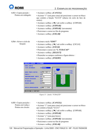 2. Exemplos de programação
126	 Manual de Programação e Operação - Linha D600 - CNC FANUC 0i - MF - PLUS	PA09403B
141
®
S43784D - Manual de Programação e Operação - CNC Fanuc 21i - MB
• Acionar o softkey [CANCEL]
• Acionar “↑” (seta para cima) até posicionar o cursor no bloco
que contém a função “G1214” (abaixo do ciclo de furo de
centro)
• Acionar o softkey [ ►] até exibir o softkey [COPIAR]
• Acionar o softkey [COPIAR]
• Acionar o softkey [COPIAR] (novamente)
• Posicionar o cursor no fim do programa
• Acionar o softkey [COLAR]
1.5.3 - Copiar posição -
Pontos em retângulo:
• Acionar a tecla “EDIT”
• Acionar o softkey [ ►] até exibir o softkey [CICLO]
• Acionar o softkey [CICLO]
• Posicionar o cursor em “2. FURACAO”
• Acionar o softkey [SELECT]
• Preencher os campos conforme a figura abaixo :
• Acionar o softkey [INSERT]
1.5.4 - Ativar o ciclo de
furação:
Figura 11 - Janela “FURAÇÃO”
• Acionar o softkey [CANCEL]
• Acionar “↑” (seta para cima) até posicionar o cursor no bloco
que contém a função “G1211”
• Acionar o softkey [ ►] até exibir o softkey [COPIAR]
• Acionar o softkey [COPIAR]
• Acionar “↓” (seta para baixo)
• Acionar o softkey [COPIAR] (novamente)
• Posicionar o cursor no fim do programa
• Acionar o softkey [COLAR]
1.5.5 - Copiar posições -
Pontos em Linha e
Pontos em círculo:
 