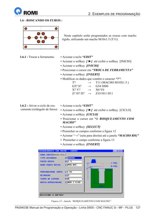 2. Exemplos de programação
PA09403B	Manual de Programação e Operação - Linha D600 - CNC FANUC 0i - MF - PLUS	 127
142
®
S43784D - Manual de Programação e Operação - CNC Fanuc 21i - MB
1.6 - ROSCANDO OS FUROS :
Neste capítulo serão programados as roscas com macho
rígido, utilizando um macho M10x1.5 (T11).
• Acionar a tecla “EDIT”
• Acionar o softkey [ ►] até exibir o softkey [INICIO]
• Acionar o softkey [INICIO]
• Posicionar o cursor em “TROCA DE FERRAMENTA”
• Acionar o softkey [INSERT]
• Modificar os dados que contém o caracter “?”:
T? → T11 (MACHO M10X1.5 )
G5? S? → G54 S800
X? Y? → X0 Y0
Z? H? D? → Z10 H11 D11
1.6.1 - Trocar a ferramenta:
• Acionar a tecla “EDIT”
• Acionar o softkey [ ►] até exibir o softkey [CICLO]
• Acionar o softkey [CICLO]
• Posicionar o cursor em “3. ROSQUEAMENTO COM
MACHO”
• Acionar o softkey [SELECT]
• Preencher os campos conforme a figura 12
• Acionar “→” (seta para direita) até a janela “MACHO RIG”
• Preencher o campo conforme a figura 13
• Acionar o softkey [INSERT]
1.6.2 - Ativar o ciclo de ros-
camento (retângulo de furos):
Figura 12 - Janela “ROSQUEAMENTO COM MACHO”
 