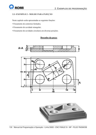 2. Exemplos de programação
130	 Manual de Programação e Operação - Linha D600 - CNC FANUC 0i - MF - PLUS	PA09403B
145
®
S43784D - Manual de Programação e Operação - CNC Fanuc 21i - MB
Exemplo 2: Molde de Injeção
Neste capítulo serão apresentadas as seguintes funções:
• Fresamento de contornos fechados;
• Fresamento de cavidade retangular;
• Fresamento de cavidades circulares em diversas posições.
Desenho da peça:
2.2- EXEMPLO 2 - MOLDE PARA INJEÇÃO
 