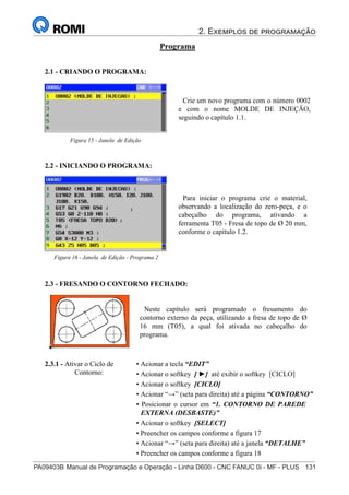 2. Exemplos de programação
PA09403B	Manual de Programação e Operação - Linha D600 - CNC FANUC 0i - MF - PLUS	 131
146
®
S43784D - Manual de Programação e Operação - CNC Fanuc 21i - MB
Programa
2.1 - CRIANDO O PROGRAMA:
Crie um novo programa com o número 0002
e com o nome MOLDE DE INJEÇÃO,
seguindo o capítulo 1.1.
Figura 15 - Janela de Edição
2.2 - INICIANDO O PROGRAMA:
Para iniciar o programa crie o material,
observando a localização do zero-peça, e o
cabeçalho do programa, ativando a
ferramenta T05 - Fresa de topo de Ø 20 mm,
conforme o capítulo 1.2.
Figura 16 - Janela de Edição - Programa 2
2.3.1 - Ativar o Ciclo de
Contorno:
2.3 - FRESANDO O CONTORNO FECHADO:
Neste capítulo será programado o fresamento do
contorno externo da peça, utilizando a fresa de topo de Ø
16 mm (T05), a qual foi ativada no cabeçalho do
programa.
• Acionar a tecla “EDIT”
• Acionar o softkey [ ►] até exibir o softkey [CICLO]
• Acionar o softkey [CICLO]
• Acionar “→” (seta para direita) até a página “CONTORNO”
• Posicionar o cursor em “1. CONTORNO DE PAREDE
EXTERNA (DESBASTE)”
• Acionar o softkey [SELECT]
• Preencher os campos conforme a figura 17
• Acionar “→” (seta para direita) até a janela “DETALHE”
• Preencher os campos conforme a figura 18
• Acionar o softkey [INSERT]
 