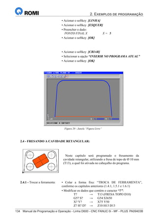 2. Exemplos de programação
134	 Manual de Programação e Operação - Linha D600 - CNC FANUC 0i - MF - PLUS	PA09403B
149
®
S43784D - Manual de Programação e Operação - CNC Fanuc 21i - MB
• Acionar o softkey [LINHA]
• Acionar o softkey [ESQUER]
• Preencher o dado:
PONTO FINAL X X = 5
• Acionar o softkey [OK]
• Acionar o softkey [CRIAR]
• Selecionar a opção “INSERIR NO PROGRAMA ATUAL”
• Acionar o softkey [OK]
Figura 20 - Janela “Figura Livre”
2.4 - FRESANDO A CAVIDADE RETANGULAR:
Neste capítulo será programado o fresamento da
cavidade retangular, utilizando a fresa de topo de Ø 10 mm
(T13), a qual foi ativada no cabeçalho do programa.
• Colar a forma fixa: “TROCA DE FERRAMENTA”,
conforme os capítulos anteriores (1.4.1, 1.5.1 e 1.6.1)
• Modificar os dados que contém o caracter “?”:
T? → T13 (FRESA TOPO D10)
G5? S? → G54 S3650
X? Y? → X75 Y50
Z? H? D? → Z10 H13 D13
2.4.1 - Trocar a ferramenta:
 