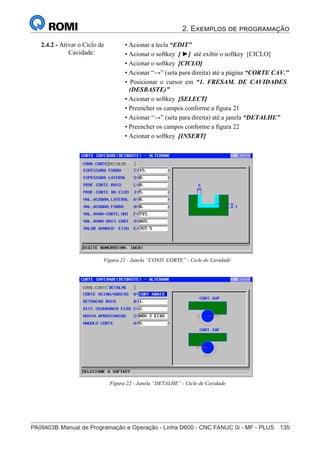 2. Exemplos de programação
PA09403B	Manual de Programação e Operação - Linha D600 - CNC FANUC 0i - MF - PLUS	 135
150
®
S43784D - Manual de Programação e Operação - CNC Fanuc 21i - MB
2.4.2 - Ativar o Ciclo de
Cavidade:
• Acionar a tecla “EDIT”
• Acionar o softkey [ ►] até exibir o softkey [CICLO]
• Acionar o softkey [CICLO]
• Acionar “→” (seta para direita) até a página “CORTE CAV.”
• Posicionar o cursor em “1. FRESAM. DE CAVIDADES
(DESBASTE)”
• Acionar o softkey [SELECT]
• Preencher os campos conforme a figura 21
• Acionar “→” (seta para direita) até a janela “DETALHE”
• Preencher os campos conforme a figura 22
• Acionar o softkey [INSERT]
Figura 21 - Janela “COND. CORTE” - Ciclo de Cavidade
Figura 22 - Janela “DETALHE” - Ciclo de Cavidade
 