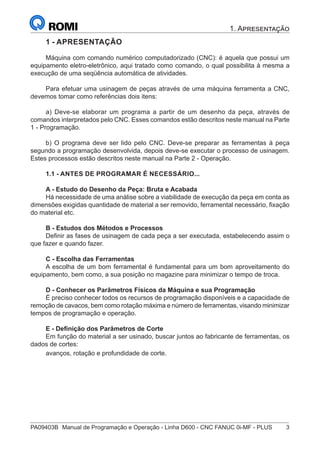 PA09403B	 Manual de Programação e Operação - Linha D600 - CNC FANUC 0i-MF - PLUS	 3
1. Apresentação
1 - APRESENTAÇÃO
Máquina com comando numérico computadorizado (CNC): é aquela que possui um
equipamento eletro-eletrônico, aqui tratado como comando, o qual possibilita à mesma a
execução de uma seqüência automática de atividades.
Para efetuar uma usinagem de peças através de uma máquina ferramenta a CNC,
devemos tomar como referências dois itens:
a) Deve-se elaborar um programa a partir de um desenho da peça, através de
comandos interpretados pelo CNC. Esses comandos estão descritos neste manual na Parte
1 - Programação.
b) O programa deve ser lido pelo CNC. Deve-se preparar as ferramentas à peça
segundo a programação desenvolvida, depois deve-se executar o processo de usinagem.
Estes processos estão descritos neste manual na Parte 2 - Operação.
1.1 - ANTES DE PROGRAMAR É NECESSÁRIO...
A - Estudo do Desenho da Peça: Bruta e Acabada
Há necessidade de uma análise sobre a viabilidade de execução da peça em conta as
dimensões exigidas quantidade de material a ser removido, ferramental necessário, fixação
do material etc.
B - Estudos dos Métodos e Processos
Definir as fases de usinagem de cada peça a ser executada, estabelecendo assim o
que fazer e quando fazer.
C - Escolha das Ferramentas
A escolha de um bom ferramental é fundamental para um bom aproveitamento do
equipamento, bem como, a sua posição no magazine para minimizar o tempo de troca.
D - Conhecer os Parâmetros Físicos da Máquina e sua Programação
É preciso conhecer todos os recursos de programação disponíveis e a capacidade de
remoção de cavacos, bem como rotação máxima e número de ferramentas, visando minimizar
tempos de programação e operação.
E - Definição dos Parâmetros de Corte
Em função do material a ser usinado, buscar juntos ao fabricante de ferramentas, os
dados de cortes:
avanços, rotação e profundidade de corte.
 