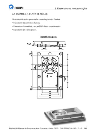 2. Exemplos de programação
PA09403B	Manual de Programação e Operação - Linha D600 - CNC FANUC 0i - MF - PLUS	 141
156
®
S43784D - Manual de Programação e Operação - CNC Fanuc 21i - MB
Exemplo 3: Placa de Molde
Neste capítulo serão apresentadas outras importantes funções:
• Fresamento de contornos abertos;
• Fresamento de cavidade com perfil (desbaste e acabamento);
• Fresamento em vários planos.
Desenho da peça:
2.3- EXEMPLO 3 - PLACA DE MOLDE
 