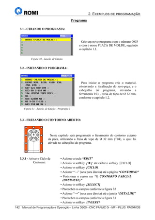 2. Exemplos de programação
142	 Manual de Programação e Operação - Linha D600 - CNC FANUC 0i - MF - PLUS	PA09403B
157
®
S43784D - Manual de Programação e Operação - CNC Fanuc 21i - MB
Programa
3.1 - CRIANDO O PROGRAMA:
Crie um novo programa com o número 0003
e com o nome PLACA DE MOLDE, seguindo
o capítulo 1.1.
Figura 30 - Janela de Edição
3.2 - INICIANDO O PROGRAMA:
3.3.1 - Ativar o Ciclo de
Contorno:
3.3 - FRESANDO O CONTORNO ABERTO:
Neste capítulo será programado o fresamento do contorno externo
da peça, utilizando a fresa de topo de Ø 32 mm (T04), a qual foi
ativada no cabeçalho do programa.
• Acionar a tecla “EDIT”
• Acionar o softkey [ ►] até exibir o softkey [CICLO]
• Acionar o softkey [CICLO]
• Acionar “→” (seta para direita) até a página “CONTORNO”
• Posicionar o cursor em “9. CONTORNO PARCIAL
(DESBASTE)”
• Acionar o softkey [SELECT]
• Preencher os campos conforme a figura 32
• Acionar “→” (seta para direita) até a janela “DETALHE”
• Preencher os campos conforme a figura 33
• Acionar o softkey [INSERT]
Para iniciar o programa crie o material,
observando a localização do zero-peça, e o
cabeçalho do programa, ativando a
ferramenta T03 - Fresa de topo de Ø 32 mm,
conforme o capítulo 1.2.
Figura 31 - Janela de Edição - Programa 3
 