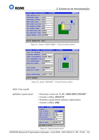 2. Exemplos de programação
PA09403B	Manual de Programação e Operação - Linha D600 - CNC FANUC 0i - MF - PLUS	 143
158
®
S43784D - Manual de Programação e Operação - CNC Fanuc 21i - MB
Figura 32 - Janela “COND. CORTE” - Ciclo de Contorno Aberto
Figura 33 - Janela “DETALHE” - Ciclo de Contorno Aberto
3.3.2 - Criar o perfil:
Figura 34 - Janela do ponto inicial
a) Definir o ponto inicial: • Posicionar o cursor em “1. XY - FREE OPEN FIGURE”
• Acionar o softkey [SELECT]
• Preencher o ponto inicial conforme a figura abaixo
• Acionar o softkey [OK]
 