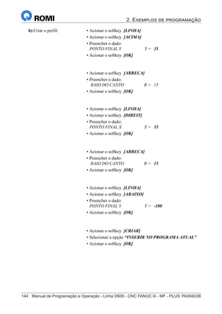 2. Exemplos de programação
144	 Manual de Programação e Operação - Linha D600 - CNC FANUC 0i - MF - PLUS	PA09403B
159
®
S43784D - Manual de Programação e Operação - CNC Fanuc 21i - MB
b) Criar o perfil: • Acionar o softkey [LINHA]
• Acionar o softkey [ACIMA]
• Preencher o dado:
PONTO FINAL Y Y = 35
• Acionar o softkey [OK]
• Acionar o softkey [ARRECA]
• Preencher o dado:
RAIO DO CANTO R = 15
• Acionar o softkey [OK]
• Acionar o softkey [LINHA]
• Acionar o softkey [DIREIT]
• Preencher o dado:
PONTO FINAL X X = 35
• Acionar o softkey [OK]
• Acionar o softkey [ARRECA]
• Preencher o dado:
RAIO DO CANTO R = 15
• Acionar o softkey [OK]
• Acionar o softkey [LINHA]
• Acionar o softkey [ABAIXO]
• Preencher o dado:
PONTO FINAL Y Y = -100
• Acionar o softkey [OK]
• Acionar o softkey [CRIAR]
• Selecionar a opção “INSERIR NO PROGRAMA ATUAL”
• Acionar o softkey [OK]
 