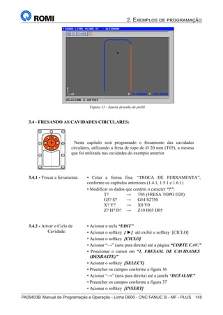 2. Exemplos de programação
PA09403B	Manual de Programação e Operação - Linha D600 - CNC FANUC 0i - MF - PLUS	 145
160
®
S43784D - Manual de Programação e Operação - CNC Fanuc 21i - MB
Figura 35 - Janela desenho de perfil
3.4 - FRESANDO AS CAVIDADES CIRCULARES:
Neste capítulo será programado o fresamento das cavidades
circulares, utilizando a fresa de topo de Ø 20 mm (T05), a mesma
que foi utilizada nas cavidades do exemplo anterior.
3.4.2 - Ativar o Ciclo de
Cavidade:
• Acionar a tecla “EDIT”
• Acionar o softkey [ ►] até exibir o softkey [CICLO]
• Acionar o softkey [CICLO]
• Acionar “→” (seta para direita) até a página “CORTE CAV.”
• Posicionar o cursor em “1. FRESAM. DE CAVIDADES
(DESBASTE)”
• Acionar o softkey [SELECT]
• Preencher os campos conforme a figura 36
• Acionar “→” (seta para direita) até a janela “DETALHE”
• Preencher os campos conforme a figura 37
• Acionar o softkey [INSERT]
• Colar a forma fixa: “TROCA DE FERRAMENTA”,
conforme os capítulos anteriores (1.4.1, 1.5.1 e 1.6.1)
• Modificar os dados que contém o caracter “?”:
T? → T05 (FRESA TOPO D20)
G5? S? → G54 S2750
X? Y? → X0 Y0
Z? H? D? → Z10 H05 D05
3.4.1 - Trocar a ferramenta:
 