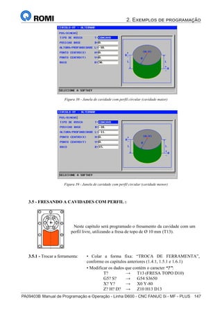 2. Exemplos de programação
PA09403B	Manual de Programação e Operação - Linha D600 - CNC FANUC 0i - MF - PLUS	 147
162
®
S43784D - Manual de Programação e Operação - CNC Fanuc 21i - MB
Figura 38 - Janela de cavidade com perfil circular (cavidade maior)
Figura 39 - Janela de cavidade com perfil circular (cavidade menor)
3.5 - FRESANDO A CAVIDADES COM PERFIL :
Neste capítulo será programado o fresamento da cavidade com um
perfil livre, utilizando a fresa de topo de Ø 10 mm (T13).
• Colar a forma fixa: “TROCA DE FERRAMENTA”,
conforme os capítulos anteriores (1.4.1, 1.5.1 e 1.6.1)
• Modificar os dados que contém o caracter “?”:
T? → T13 (FRESA TOPO D10)
G5? S? → G54 S3650
X? Y? → X0 Y-80
Z? H? D? → Z10 H13 D13
3.5.1 - Trocar a ferramenta:
 