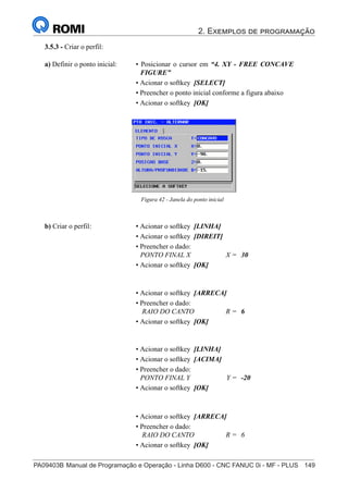 2. Exemplos de programação
PA09403B	Manual de Programação e Operação - Linha D600 - CNC FANUC 0i - MF - PLUS	 149
164
®
S43784D - Manual de Programação e Operação - CNC Fanuc 21i - MB
3.5.3 - Criar o perfil:
Figura 42 - Janela do ponto inicial
a) Definir o ponto inicial: • Posicionar o cursor em “4. XY - FREE CONCAVE
FIGURE”
• Acionar o softkey [SELECT]
• Preencher o ponto inicial conforme a figura abaixo
• Acionar o softkey [OK]
b) Criar o perfil: • Acionar o softkey [LINHA]
• Acionar o softkey [DIREIT]
• Preencher o dado:
PONTO FINAL X X = 30
• Acionar o softkey [OK]
• Acionar o softkey [ARRECA]
• Preencher o dado:
RAIO DO CANTO R = 6
• Acionar o softkey [OK]
• Acionar o softkey [LINHA]
• Acionar o softkey [ACIMA]
• Preencher o dado:
PONTO FINAL Y Y = -20
• Acionar o softkey [OK]
• Acionar o softkey [ARRECA]
• Preencher o dado:
RAIO DO CANTO R = 6
• Acionar o softkey [OK]
 