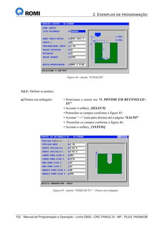 2. Exemplos de programação
152	 Manual de Programação e Operação - Linha D600 - CNC FANUC 0i - MF - PLUS	PA09403B
167
®
S43784D - Manual de Programação e Operação - CNC Fanuc 21i - MB
Figura 44 - Janela “FURAÇÃO”
3.6.3 - Definir os pontos:
• Posicionar o cursor em “5. PONTOS EM RETÂNGULO -
XY”
• Acionar o softkey [SELECT]
• Preencher os campos conforme a figura 45:
• Acionar “→” (seta para direita) até a página “SALTO”
• Preencher os campos conforme a figura 46:
• Acionar o softkey [NXTFIG]
a) Pontos em retângulo:
Figura 45 - Janela “POSICAO FU” - Pontos em retângulo
 