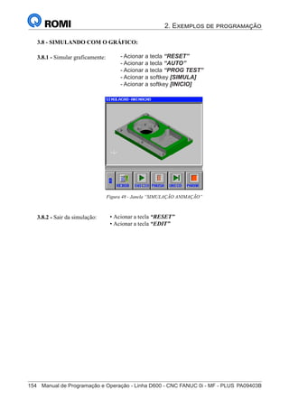2. Exemplos de programação
154	 Manual de Programação e Operação - Linha D600 - CNC FANUC 0i - MF - PLUS	PA09403B
169
®
S43784D - Manual de Programação e Operação - CNC Fanuc 21i - MB
3.8.2 - Sair da simulação:
3.8.1 - Simular graficamente:
Figura 48 - Janela “SIMULAÇÃO ANIMAÇÃO”
3.8 - SIMULANDO COM O GRÁFICO:
• Acionar a tecla “RESET”
• Acionar a tecla “EDIT”
• Acionar a tecla “RESET”
• Acionar a tecla “AUTO”
• Acionar o softkey [SIMULA]
• Acionar o softkey [INICIO]
- Acionar a tecla “RESET”
- Acionar a tecla “AUTO”
- Acionar a tecla “PROG TEST”
- Acionar a softkey [SIMULA]
- Acionar a softkey [INICIO]
 