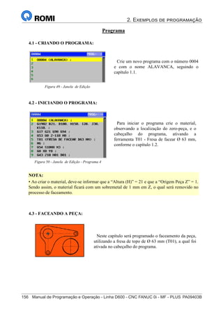 2. Exemplos de programação
156	 Manual de Programação e Operação - Linha D600 - CNC FANUC 0i - MF - PLUS	PA09403B
171
®
S43784D - Manual de Programação e Operação - CNC Fanuc 21i - MB
Programa
4.1 - CRIANDO O PROGRAMA:
Crie um novo programa com o número 0004
e com o nome ALAVANCA, seguindo o
capítulo 1.1.
Figura 49 - Janela de Edição
4.2 - INICIANDO O PROGRAMA:
4.3 - FACEANDO A PEÇA:
Neste capítulo será programado o faceamento da peça,
utilizando a fresa de topo de Ø 63 mm (T01), a qual foi
ativada no cabeçalho do programa.
Para iniciar o programa crie o material,
observando a localização do zero-peça, e o
cabeçalho do programa, ativando a
ferramenta T01 - Fresa de facear Ø 63 mm,
conforme o capítulo 1.2.
Figura 50 - Janela de Edição - Programa 4
NOTA:
• Ao criar o material, deve-se informar que a “Altura (H)” = 21 e que a “Origem Peça Z” = 1.
Sendo assim, o material ficará com um sobremetal de 1 mm em Z, o qual será removido no
processo de faceamento.
 