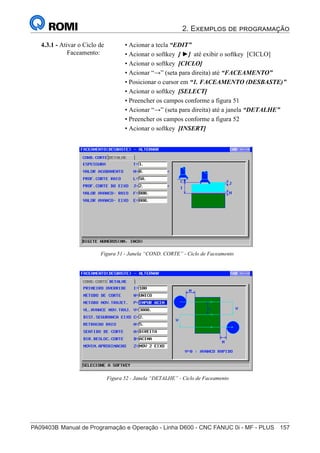 2. Exemplos de programação
PA09403B	Manual de Programação e Operação - Linha D600 - CNC FANUC 0i - MF - PLUS	 157
172
®
S43784D - Manual de Programação e Operação - CNC Fanuc 21i - MB
4.3.1 - Ativar o Ciclo de
Faceamento:
• Acionar a tecla “EDIT”
• Acionar o softkey [ ►] até exibir o softkey [CICLO]
• Acionar o softkey [CICLO]
• Acionar “→” (seta para direita) até “FACEAMENTO”
• Posicionar o cursor em “1. FACEAMENTO (DESBASTE)”
• Acionar o softkey [SELECT]
• Preencher os campos conforme a figura 51
• Acionar “→” (seta para direita) até a janela “DETALHE”
• Preencher os campos conforme a figura 52
• Acionar o softkey [INSERT]
Figura 51 - Janela “COND. CORTE” - Ciclo de Faceamento
Figura 52 - Janela “DETALHE” - Ciclo de Faceamento
 