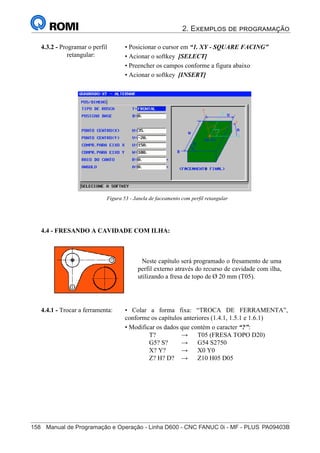 2. Exemplos de programação
158	 Manual de Programação e Operação - Linha D600 - CNC FANUC 0i - MF - PLUS	PA09403B
173
®
S43784D - Manual de Programação e Operação - CNC Fanuc 21i - MB
4.3.2 - Programar o perfil
retangular:
• Posicionar o cursor em “1. XY - SQUARE FACING”
• Acionar o softkey [SELECT]
• Preencher os campos conforme a figura abaixo
• Acionar o softkey [INSERT]
Figura 53 - Janela de faceamento com perfil retangular
4.4 - FRESANDO A CAVIDADE COM ILHA:
Neste capítulo será programado o fresamento de uma
perfil externo através do recurso de cavidade com ilha,
utilizando a fresa de topo de Ø 20 mm (T05).
• Colar a forma fixa: “TROCA DE FERRAMENTA”,
conforme os capítulos anteriores (1.4.1, 1.5.1 e 1.6.1)
• Modificar os dados que contém o caracter “?”:
T? → T05 (FRESA TOPO D20)
G5? S? → G54 S2750
X? Y? → X0 Y0
Z? H? D? → Z10 H05 D05
4.4.1 - Trocar a ferramenta:
 