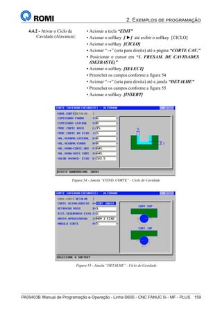 2. Exemplos de programação
PA09403B	Manual de Programação e Operação - Linha D600 - CNC FANUC 0i - MF - PLUS	 159
174
®
S43784D - Manual de Programação e Operação - CNC Fanuc 21i - MB
4.4.2 - Ativar o Ciclo de
Cavidade (Alavanca):
• Acionar a tecla “EDIT”
• Acionar o softkey [ ►] até exibir o softkey [CICLO]
• Acionar o softkey [CICLO]
• Acionar “→” (seta para direita) até a página “CORTE CAV.”
• Posicionar o cursor em “1. FRESAM. DE CAVIDADES
(DESBASTE)”
• Acionar o softkey [SELECT]
• Preencher os campos conforme a figura 54
• Acionar “→” (seta para direita) até a janela “DETALHE”
• Preencher os campos conforme a figura 55
• Acionar o softkey [INSERT]
Figura 54 - Janela “COND. CORTE” - Ciclo de Cavidade
Figura 55 - Janela “DETALHE” - Ciclo de Cavidade
 