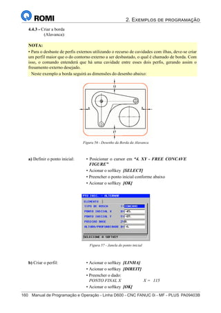 2. Exemplos de programação
160	 Manual de Programação e Operação - Linha D600 - CNC FANUC 0i - MF - PLUS	PA09403B
175
®
S43784D - Manual de Programação e Operação - CNC Fanuc 21i - MB
4.4.3 - Criar a borda
(Alavanca):
NOTA:
• Para o desbaste de perfis externos utilizando o recurso de cavidades com ilhas, deve-se criar
um perfil maior que o do contorno externo a ser desbastado, o qual é chamado de borda. Com
isso, o comando entenderá que há uma cavidade entre esses dois perfis, gerando assim o
fresamento externo desejado.
Neste exemplo a borda seguirá as dimensões do desenho abaixo:
a) Definir o ponto inicial: • Posicionar o cursor em “4. XY - FREE CONCAVE
FIGURE”
• Acionar o softkey [SELECT]
• Preencher o ponto inicial conforme abaixo
• Acionar o softkey [OK]
Figura 57 - Janela do ponto inicial
b) Criar o perfil: • Acionar o softkey [LINHA]
• Acionar o softkey [DIREIT]
• Preencher o dado:
PONTO FINAL X X = 115
• Acionar o softkey [OK]
Figura 56 - Desenho da Borda da Alavanca
 