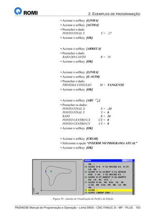 2. Exemplos de programação
PA09403B	Manual de Programação e Operação - Linha D600 - CNC FANUC 0i - MF - PLUS	 163
178
®
S43784D - Manual de Programação e Operação - CNC Fanuc 21i - MB
• Acionar o softkey [LINHA]
• Acionar o softkey [ACIMA]
• Preencher o dado:
PONTO FINAL Y Y = -27
• Acionar o softkey [OK]
• Acionar o softkey [ARRECA]
• Preencher o dado:
RAIO DO CANTO R = 18
• Acionar o softkey [OK]
• Acionar o softkey [ARC ]
• Preencher os dados:
PONTO FINAL X X = -24
PONTO FINAL Y Y = 0
RAIO R = 24
PONTO CENTRO CX CX = 0
PONTO CENTRO CY CY = 0
• Acionar o softkey [OK]
• Acionar o softkey [LINHA]
• Acionar o softkey [E-ACIM]
• Preencher o dado:
PROXIMA CONEXAO M = TANGENTE
• Acionar o softkey [OK]
• Acionar o softkey [CRIAR]
• Selecionar a opção “INSERIR NO PROGRAMA ATUAL”
• Acionar o softkey [OK]
Figura 59 - Janelas de Visualização de Perfil e de Edição
 