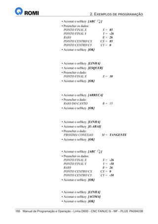 2. Exemplos de programação
166	 Manual de Programação e Operação - Linha D600 - CNC FANUC 0i - MF - PLUS	PA09403B
181
®
S43784D - Manual de Programação e Operação - CNC Fanuc 21i - MB
• Acionar o softkey [ARC ]
• Preencher os dados:
PONTO FINAL X X = 85
PONTO FINAL Y Y = -26
RAIO R = 26
PONTO CENTRO CX CX = 85
PONTO CENTRO CY CY = 0
• Acionar o softkey [OK]
• Acionar o softkey [LINHA]
• Acionar o softkey [ESQUER]
• Preencher o dado:
PONTO FINAL X X = 30
• Acionar o softkey [OK]
• Acionar o softkey [ARRECA]
• Preencher o dado:
RAIO DO CANTO R = 15
• Acionar o softkey [OK]
• Acionar o softkey [LINHA]
• Acionar o softkey [E-ABAI]
• Preencher o dado:
PROXIMA CONEXAO M = TANGENTE
• Acionar o softkey [OK]
• Acionar o softkey [ARC ]
• Preencher os dados:
PONTO FINAL X X = -26
PONTO FINAL Y Y = -58
RAIO R = 26
PONTO CENTRO CX CX = 0
PONTO CENTRO CY CY = -58
• Acionar o softkey [OK]
• Acionar o softkey [LINHA]
• Acionar o softkey [ACIMA]
• Acionar o softkey [OK]
 