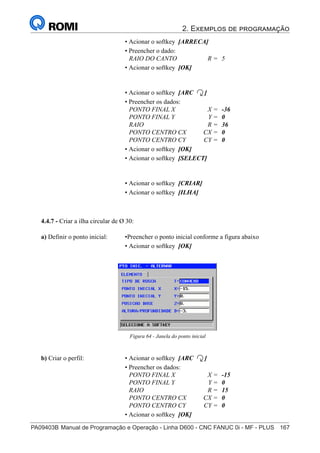 2. Exemplos de programação
PA09403B	Manual de Programação e Operação - Linha D600 - CNC FANUC 0i - MF - PLUS	 167
182
®
S43784D - Manual de Programação e Operação - CNC Fanuc 21i - MB
• Acionar o softkey [ARRECA]
• Preencher o dado:
RAIO DO CANTO R = 5
• Acionar o softkey [OK]
• Acionar o softkey [ARC ]
• Preencher os dados:
PONTO FINAL X X = -36
PONTO FINAL Y Y = 0
RAIO R = 36
PONTO CENTRO CX CX = 0
PONTO CENTRO CY CY = 0
• Acionar o softkey [OK]
• Acionar o softkey [SELECT]
• Acionar o softkey [CRIAR]
• Acionar o softkey [ILHA]
4.4.7 - Criar a ilha circular de Ø 30:
Figura 64 - Janela do ponto inicial
a) Definir o ponto inicial: •Preencher o ponto inicial conforme a figura abaixo
• Acionar o softkey [OK]
b) Criar o perfil: • Acionar o softkey [ARC ]
• Preencher os dados:
PONTO FINAL X X = -15
PONTO FINAL Y Y = 0
RAIO R = 15
PONTO CENTRO CX CX = 0
PONTO CENTRO CY CY = 0
• Acionar o softkey [OK]
 