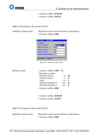 2. Exemplos de programação
168	 Manual de Programação e Operação - Linha D600 - CNC FANUC 0i - MF - PLUS	PA09403B
183
®
S43784D - Manual de Programação e Operação - CNC Fanuc 21i - MB
• Acionar o softkey [CRIAR]
• Acionar o softkey [ILHA]
4.4.8 - Criar primeira a ilha circular de Ø 10:
Figura 65 - Janela do ponto inicial
a) Definir o ponto inicial: •Preencher o ponto inicial conforme a figura abaixo
• Acionar o softkey [OK]
b) Criar o perfil: • Acionar o softkey [ARC ]
• Preencher os dados:
PONTO FINAL X X = 80
PONTO FINAL Y Y = 0
RAIO R = 5
PONTO CENTRO CX CX = 85
PONTO CENTRO CY CY = 0
• Acionar o softkey [OK]
• Acionar o softkey [CRIAR]
• Acionar o softkey [ILHA]
4.4.9 - Criar segunda a ilha circular de Ø 10:
a) Definir o ponto inicial: •Preencher o ponto inicial conforme a figura abaixo
• Acionar o softkey [OK]
 