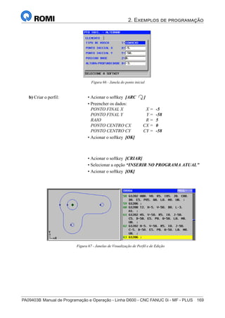 2. Exemplos de programação
PA09403B	Manual de Programação e Operação - Linha D600 - CNC FANUC 0i - MF - PLUS	 169
184
®
S43784D - Manual de Programação e Operação - CNC Fanuc 21i - MB
Figura 66 - Janela do ponto inicial
b) Criar o perfil: • Acionar o softkey [ARC ]
• Preencher os dados:
PONTO FINAL X X = -5
PONTO FINAL Y Y = -58
RAIO R = 5
PONTO CENTRO CX CX = 0
PONTO CENTRO CY CY = -58
• Acionar o softkey [OK]
• Acionar o softkey [CRIAR]
• Selecionar a opção “INSERIR NO PROGRAMA ATUAL”
• Acionar o softkey [OK]
Figura 67 - Janelas de Visualização de Perfil e de Edição
 