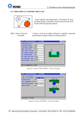 2. Exemplos de programação
170	 Manual de Programação e Operação - Linha D600 - CNC FANUC 0i - MF - PLUS	PA09403B
185
®
S43784D - Manual de Programação e Operação - CNC Fanuc 21i - MB
4.5 - FRESANDO A CAVIDADE CIRCULAR :
Neste capítulo será programado o fresamento de uma
cavidade circular, utilizando a mesma fresa de topo de Ø
20 mm (T05) da operação anterior.
4.5.1 - Ativar o Ciclo de
Cavidade:
• Ativar o ciclo de cavidade conforme os capítulos anteriores,
preenchendo os dados conforme as figuras abaixo.
Figura 68 - Janela “COND. CORTE” - Ciclo de Cavidade
Figura 69 - Janela “DETALHE” - Ciclo de Cavidade
 
