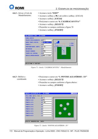 2. Exemplos de programação
172	 Manual de Programação e Operação - Linha D600 - CNC FANUC 0i - MF - PLUS	PA09403B
187
®
S43784D - Manual de Programação e Operação - CNC Fanuc 21i - MB
Figura 71 - Janela “CALIBRACAO FINA” - Mandrilamento
4.6.2 - Ativar o Ciclo de
Mandrilamento:
• Acionar a tecla “EDIT”
• Acionar o softkey [ ►] até exibir o softkey [CICLO]
• Acionar o softkey [CICLO]
• Posicionar o cursor em “6. CALIBRACAO FINA”
• Acionar o softkey [SELECT]
• Preencher os campos conforme a figura 70
• Acionar o softkey [INSERT]
• Posicionar o cursor em “1. PONTOS ALEATÓRIOS - XY”
• Acionar o softkey [SELECT]
• Preencher os campos conforme a figura abaixo:
• Acionar o softkey [INSERT]
4.6.3 - Definir a
coordenada:
Figura 72 - Janela “PONTOS ALEATÓRIOS - XY”
 
