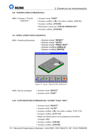 2. Exemplos de programação
174	 Manual de Programação e Operação - Linha D600 - CNC FANUC 0i - MF - PLUS	PA09403B
189
®
S43784D - Manual de Programação e Operação - CNC Fanuc 21i - MB
4.9.2 - Sair da simulação:
4.9.1 - Simular graficamente:
Figura 73 - Janela “SIMULAÇÃO ANIMAÇÃO”
4.9 - SIMULANDO COM O GRÁFICO:
• Acionar a tecla “RESET”
• Acionar a tecla “EDIT”
4.10 - CONVERTENDO O PROGRAMA “GUIDE” PARA “ISO":
• Acionar a tecla “RESET”
• Acionar a tecla “AUTO”
• Acionar o softkey [ ►] até exibir o softkey [CNV CN]
• Acionar o softkey [CNV CN]
• Digite um número para o novo programa (convertido).
Exemplo: 0005
• Acionar o softkey [CRIAR]
• Acionar o softkey [INICIO]
• Acionar a tecla “RESET”
• Acionar a tecla “AUTO”
• Acionar o softkey [SIMULA]
• Acionar o softkey [INICIO]
4.8 - TERMINANDO O PROGRAMA :
• Acionar a tecla “EDIT”
• Acionar o softkey [ ►] até exibir o softkey [INICIO]
• Acionar o softkey [INICIO]
• Posicionar o cursor em “FIM DE PROGRAMA”
• Acionar o softkey [INSERT]
4.8.1 - Carregar o “Fim de
programa”:
- Acionar a tecla “RESET”
- Acionar a tecla “AUTO”
- Acionar a tecla “PROG TEST”
- Acionar a softkey [SIMULA]
- Acionar a softkey [INICIO]
 