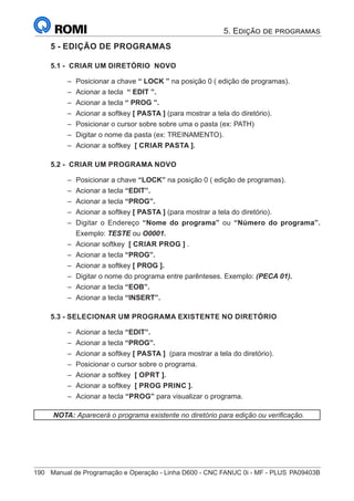 190	 Manual de Programação e Operação - Linha D600 - CNC FANUC 0i - MF - PLUS	PA09403B
5 - EDIÇÃO DE PROGRAMAS
5.1 - CRIAR UM DIRETÓRIO NOVO
–
– Posicionar a chave “ LOCK ” na posição 0 ( edição de programas).
–
– Acionar a tecla “ EDIT ”.
–
– Acionar a tecla “ PROG ”.
–
– Acionar a softkey [ PASTA ] (para mostrar a tela do diretório).
–
– Posicionar o cursor sobre sobre uma o pasta (ex: PATH)
–
– Digitar o nome da pasta (ex: TREINAMENTO).
–
– Acionar a softkey [ CRIAR PASTA ].
5.2 - CRIAR UM PROGRAMA NOVO
–
– Posicionar a chave “LOCK” na posição 0 ( edição de programas).
–
– Acionar a tecla “EDIT”.
–
– Acionar a tecla “PROG”.
–
– Acionar a softkey [ PASTA ] (para mostrar a tela do diretório).
–
– Digitar o Endereço “Nome do programa” ou “Número do programa”.
Exemplo: TESTE ou O0001.
–
– Acionar softkey [ CRIAR PROG ] .
–
– Acionar a tecla “PROG”.
–
– Acionar a softkey [ PROG ].
–
– Digitar o nome do programa entre parênteses. Exemplo: (PECA 01).
–
– Acionar a tecla “EOB”.
–
– Acionar a tecla “INSERT”.
5.3 - SELECIONAR UM PROGRAMA EXISTENTE NO DIRETÓRIO
–
– Acionar a tecla “EDIT”.
–
– Acionar a tecla “PROG”.
–
– Acionar a softkey [ PASTA ] (para mostrar a tela do diretório).
–
– Posicionar o cursor sobre o programa.
–
– Acionar a softkey [ OPRT ].
–
– Acionar a softkey [ PROG PRINC ].
–
– Acionar a tecla “PROG” para visualizar o programa.
NOTA: Aparecerá o programa existente no diretório para edição ou verificação.
5. Edição de programas
 