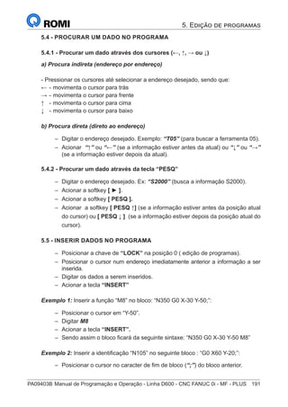PA09403B	Manual de Programação e Operação - Linha D600 - CNC FANUC 0i - MF - PLUS	 191
5.4 - PROCURAR UM DADO NO PROGRAMA
5.4.1 - Procurar um dado através dos cursores (←, ↑, → ou ↓)
a) Procura indireta (endereço por endereço)
- Pressionar os cursores até selecionar a endereço desejado, sendo que:
←	- 	
movimenta o cursor para trás
→	- 	
movimenta o cursor para frente
↑ 	 -	movimenta o cursor para cima
↓	 -	movimenta o cursor para baixo
b) Procura direta (direto ao endereço)
–
– Digitar o endereço desejado. Exemplo: “T05” (para buscar a ferramenta 05).
–
– Acionar “↑” ou “←” (se a informação estiver antes da atual) ou “↓” ou “→”
(se a informação estiver depois da atual).
5.4.2 - Procurar um dado através da tecla “PESQ”
–
– Digitar o endereço desejado. Ex: “S2000” (busca a informação S2000).
–
– Acionar a softkey [ ► ].
–
– Acionar a softkey [ PESQ ].
–
– Acionar a softkey [ PESQ ↑] (se a informação estiver antes da posição atual
do cursor) ou [ PESQ ↓ ] (se a informação estiver depois da posição atual do
cursor).
5.5 - INSERIR DADOS NO PROGRAMA
–
– Posicionar a chave de “LOCK” na posição 0 ( edição de programas).
–
– Posicionar o cursor num endereço imediatamente anterior a informação a ser
inserida.
–
– Digitar os dados a serem inseridos.
–
– Acionar a tecla “INSERT”
Exemplo 1: Inserir a função “M8” no bloco: “N350 G0 X-30 Y-50;”:
–
– Posicionar o cursor em “Y-50”.
–
– Digitar M8
–
– Acionar a tecla “INSERT”.
–
– Sendo assim o bloco ficará da seguinte sintaxe: “N350 G0 X-30 Y-50 M8”
Exemplo 2: Inserir a identificação “N105” no seguinte bloco : “G0 X60 Y-20;”:
–
– Posicionar o cursor no caracter de fim de bloco (“;”) do bloco anterior.
5. Edição de programas
 