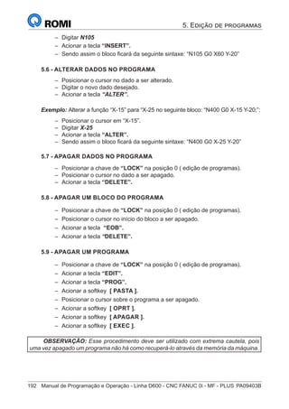 192	 Manual de Programação e Operação - Linha D600 - CNC FANUC 0i - MF - PLUS	PA09403B
–
– Digitar N105
–
– Acionar a tecla “INSERT”.
–
– Sendo assim o bloco ficará da seguinte sintaxe: “N105 G0 X60 Y-20”
5.6 - ALTERAR DADOS NO PROGRAMA
–
– Posicionar o cursor no dado a ser alterado.
–
– Digitar o novo dado desejado.
–
– Acionar a tecla “ALTER”.
Exemplo: Alterar a função “X-15” para “X-25 no seguinte bloco: “N400 G0 X-15 Y-20;”:
–
– Posicionar o cursor em “X-15”.
–
– Digitar X-25
–
– Acionar a tecla “ALTER”.
–
– Sendo assim o bloco ficará da seguinte sintaxe: “N400 G0 X-25 Y-20”
5.7 - APAGAR DADOS NO PROGRAMA
–
– Posicionar a chave de “LOCK” na posição 0 ( edição de programas).
–
– Posicionar o cursor no dado a ser apagado.
–
– Acionar a tecla “DELETE”.
5.8 - APAGAR UM BLOCO DO PROGRAMA
–
– Posicionar a chave de “LOCK” na posição 0 ( edição de programas).
–
– Posicionar o cursor no início do bloco a ser apagado.
–
– Acionar a tecla “EOB”.
–
– Acionar a tecla “DELETE”.
5.9 - APAGAR UM PROGRAMA
–
– Posicionar a chave de “LOCK” na posição 0 ( edição de programas).
–
– Acionar a tecla “EDIT”.
–
– Acionar a tecla “PROG”.
–
– Acionar a softkey [ PASTA ].
–
– Posicionar o cursor sobre o programa a ser apagado.
–
– Acionar a softkey [ OPRT ].
–
– Acionar a softkey [ APAGAR ].
–
– Acionar a softkey [ EXEC ].
OBSERVAÇÃO: Esse procedimento deve ser utilizado com extrema cautela, pois
uma vez apagado um programa não há como recuperá-lo através da memória da máquina.
5. Edição de programas
 