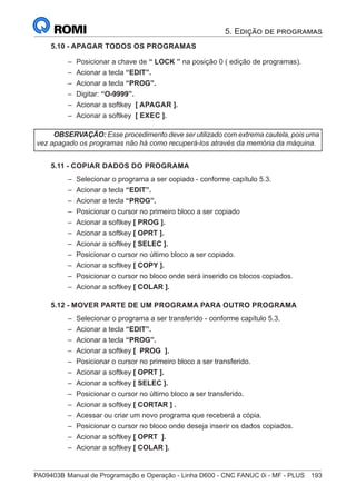 PA09403B	Manual de Programação e Operação - Linha D600 - CNC FANUC 0i - MF - PLUS	 193
5.10 - APAGAR TODOS OS PROGRAMAS
–
– Posicionar a chave de “ LOCK ” na posição 0 ( edição de programas).
–
– Acionar a tecla “EDIT”.
–
– Acionar a tecla “PROG”.
–
– Digitar: “O-9999”.
–
– Acionar a softkey [ APAGAR ].
–
– Acionar a softkey [ EXEC ].
OBSERVAÇÃO: Esse procedimento deve ser utilizado com extrema cautela, pois uma
vez apagado os programas não há como recuperá-los através da memória da máquina.
5.11 - COPIAR DADOS DO PROGRAMA
–
– Selecionar o programa a ser copiado - conforme capítulo 5.3.
–
– Acionar a tecla “EDIT”.
–
– Acionar a tecla “PROG”.
–
– Posicionar o cursor no primeiro bloco a ser copiado
–
– Acionar a softkey [ PROG ].
–
– Acionar a softkey [ OPRT ].
–
– Acionar a softkey [ SELEC ].
–
– Posicionar o cursor no último bloco a ser copiado.
–
– Acionar a softkey [ COPY ].
–
– Posicionar o cursor no bloco onde será inserido os blocos copiados.
–
– Acionar a softkey [ COLAR ].
5.12 - MOVER PARTE DE UM PROGRAMA PARA OUTRO PROGRAMA
–
– Selecionar o programa a ser transferido - conforme capítulo 5.3.
–
– Acionar a tecla “EDIT”.
–
– Acionar a tecla “PROG”.
–
– Acionar a softkey [ PROG ].
–
– Posicionar o cursor no primeiro bloco a ser transferido.
–
– Acionar a softkey [ OPRT ].
–
– Acionar a softkey [ SELEC ].
–
– Posicionar o cursor no último bloco a ser transferido.
–
– Acionar a softkey [ CORTAR ] .
–
– Acessar ou criar um novo programa que receberá a cópia.
–
– Posicionar o cursor no bloco onde deseja inserir os dados copiados.
–
– Acionar a softkey [ OPRT ].
–
– Acionar a softkey [ COLAR ].
5. Edição de programas
 