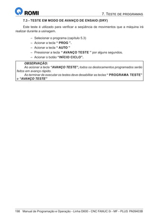 198	 Manual de Programação e Operação - Linha D600 - CNC FANUC 0i - MF - PLUS	PA09403B
7.3 - TESTE EM MODO DE AVANÇO DE ENSAIO (DRY)
Este teste é utilizado para verificar a seqüência de movimentos que a máquina irá
realizar durante a usinagem.
–
– Selecionar o programa (capítulo 5.3)
–
– Acionar a tecla “ PROG ”.
–
– Acionar a tecla “ AUTO ”
–
– Pressionar a tecla “ AVANÇO TESTE ” por alguns segundos.
–
– Acionar o botão “INÍCIO CICLO”.
OBSERVAÇÃO:
Ao acionar a tecla “AVANÇO TESTE”, todos os deslocamentos programados serão
feitos em avanço rápido.
Ao terminar de executar os testes deve desabilitar as teclas “ PROGRAMA TESTE”
e “AVANÇO TESTE”
7. Teste de programas
 