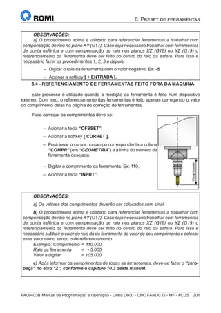 PA09403B	Manual de Programação e Operação - Linha D600 - CNC FANUC 0i - MF - PLUS	 201
8. Preset de ferramentas
OBSERVAÇÕES:
a) O procedimento acima é utilizado para referenciar ferramentas a trabalhar com
compensação de raio no plano XY (G17). Caso seja necessário trabalhar com ferramentas
de ponta esférica e com compensação de raio nos planos XZ (G18) ou YZ (G19) o
referenciamento da ferramenta deve ser feito no centro do raio da esfera. Para isso é
necessário fazer os procedimentos 1, 2, 3 e depois:
–
– Digitar o raio da ferramenta com o valor negativo. Ex: -5
–
– Acionar a softkey [ + ENTRADA ].
8.4 - REFERENCIAMENTO DE FERRAMENTAS FEITO FORA DA MÁQUINA
Este processo é utilizado quando a medição da ferramenta é feito num dispositivo
externo. Com isso, o referenciamento das ferramentas é feito apenas carregando o valor
do comprimento delas na página de correção de ferramentas.
Para carregar os comprimentos deve-se:
–
– Acionar a tecla “OFSSET”.
–
– Acionar a softkey [ CORRET ].
–
– Posicionar o cursor no campo correspondente a coluna
“COMPR” (em “GEOMETRIA”) e a linha do número da
ferramenta desejada.
–
– Digitar o comprimento da ferramenta. Ex: 110.
–
– Acionar a tecla “INPUT”.
OBSERVAÇÕES:
a) Os valores dos comprimentos deverão ser colocados sem sinal.
b) O procedimento acima é utilizado para referenciar ferramentas a trabalhar com
compensação de raio no plano XY (G17). Caso seja necessário trabalhar com ferramentas
de ponta esférica e com compensação de raio nos planos XZ (G18) ou YZ (G19) o
referenciamento da ferramenta deve ser feito no centro do raio da esfera. Para isso é
necessário subtrair o valor do raio da da ferramenta do valor de seu comprimento e colocar
esse valor como sendo o de referenciamento.
Exemplo: Comprimento	=	110.000
Raio da ferramenta 	 =	 - 5.000
Valor a digitar 	 =	105.000
c) Após informar os comprimentos de todas as ferramentas, deve-se fazer o “zero-
peça” no eixo “Z”, conforme o capítulo 10.3 deste manual.
 
