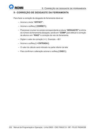 202	 Manual de Programação e Operação - Linha D600 - CNC FANUC 0i - MF - PLUS	PA09403B
9 - CORREÇÃO DE DESGASTE DA FERRAMENTA
Para fazer a correção de desgaste de ferramenta deve-se:
–
– Acionar a tecla “OFFSET”.
–
– Acionar a softkey [ CORRET ].
–
– Posicionar o cursor no campo correspondente a coluna “DESGASTE” e a linha
do número da ferramenta desejada, sendo em “COMP” para efetuar a correção
de altura e em “RAIO” a correção de raio de ferramenta.
–
– Digitar o valor da correção (+/-). Exemplo: - 0.1
–
– Acionar a softkey [ + ENTRADA ].
–
– O valor do cálculo será indicado na parte inferior da tela
–
– Para confirmar a alteração acionar a softkey [ EXEC ].
9. Correção de desgaste de ferramenta
 