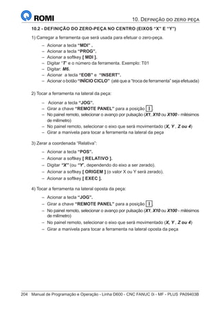 204	 Manual de Programação e Operação - Linha D600 - CNC FANUC 0i - MF - PLUS	PA09403B
10.2 - DEFINIÇÃO DO ZERO-PEÇA NO CENTRO (EIXOS “X” E “Y”)
1) Carregar a ferramenta que será usada para efetuar o zero-peça.
–
– Acionar a tecla “MDI” .
–
– Acionar a tecla “PROG”.
–
– Acionar a softkey [ MDI ].
–
– Digitar “T” e o número da ferramenta. Exemplo: T01
–
– Digitar: M6.
–
– Acionar a tecla “EOB” e “INSERT”.
–
– Acionar o botão “INÍCIO CICLO” (até que a “troca de ferramenta” seja efetuada)
2) Tocar a ferramenta na lateral da peça:
–
– Acionar a tecla “JOG”.
–
– Girar a chave “REMOTE PANEL” para a posição I .
–
– No painel remoto, selecionar o avanço por pulsação (X1, X10 ou X100 - milésimos
de milímetro)
–
– No painel remoto, selecionar o eixo que será movimentado (X, Y , Z ou 4)
–
– Girar a manivela para tocar a ferramenta na lateral da peça
3) Zerar a coordenada “Relativa”:
–
– Acionar a tecla “POS”.
–
– Acionar a softkey [ RELATIVO ].
–
– Digitar “X” (ou “Y”, dependendo do eixo a ser zerado).
–
– Acionar a softkey [ ORIGEM ] (o valor X ou Y será zerado).
–
– Acionar a softkey [ EXEC ].
4) Tocar a ferramenta na lateral oposta da peça:
–
– Acionar a tecla “JOG”.
–
– Girar a chave “REMOTE PANEL” para a posição I .
–
– No painel remoto, selecionar o avanço por pulsação (X1, X10 ou X100 - milésimos
de milímetro)
–
– No painel remoto, selecionar o eixo que será movimentado (X, Y , Z ou 4)
–
– Girar a manivela para tocar a ferramenta na lateral oposta da peça
10. Definição do zero peça
 
