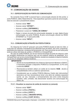 PA09403B	Manual de Programação e Operação - Linha D600 - CNC FANUC 0i - MF - PLUS	 207
11 - COMUNICAÇÃO DE DADOS
11.1 - ESPECIFICAÇÃO DA PORTA DE COMUNICAÇÃO
No comando Fanuc 0i MF é possível fazer a comunicação através de três portas: a
porta PCMCIA, USB e Rede Ethernet . Para especificar qual será a porta de comunicação,
deve-se executar o procedimento abaixo:
–
– Acionar a tecla “MDI”.
–
– Acionar a tecla “OFFSET”.
–
– Acionar a softkey [ DEFININDO ].
–
– Posicionar o cursor em “CANAL DE COMUN.”
–
– Digitar o número da porta de comunicação desejada, ou seja, digitar 4 para
comunicação via porta PCMCIA, 9 para comunicação através da REDE
ETHERNET ou 17 para porta USB.
–
– Acionar a tecla “INPUT”.
11.2 – COMUNICAÇÃO ATRAVÉS DA PORTA PCMCIA
As máquinas da “Linha D” possuem uma porta PCMCIA situada ao lado do vídeo, a
qual pode ser utilizada a transferência de diferentes tipos de dados, tais como: programas,
parâmetros de máquinas, corretores de ferramentas, etc. Para comunicar-se com essa porta
pode-se utilizar dois tipos de cartões: o PCMCIA e o CompactFlash.
No caso do cartão PCMCIA, por ser da mesma tecnologia da porta da máquina, pode
ser acoplado diretamente na máquina sem uso de qualquer sistema de adaptação. Já o
CompactFlash, por ser de uma tecnologia diferente, só pode ser acoplado à máquina mediante
ao uso de um adaptador elétrico-mecânico.
IMPORTANTE:
–
– Devido às incompatibilidades dos Sistemas Operacionais Windows e FANUC,
é necessário formatar o dispositivo PCMCIA ou CompactFlash, no PC com
a extensão EXFAT.
–
– Recomenda-se também utilizar um cartão de no máximo 16GB, devido a
compatibilidades entre os sistemas operacionais.
–
– Considerando que os cartões PCMCIA (Memory Cards) são instrumentos
sensíveis e por isso recomenda-se tomar uma série de cuidados especiais
quanto ao seu manuseio e armazenamento, tais como: evitar choques
(quedas), calor, umidade, não desconectar durante uma comunicação de
dados, etc.
11.2.1 - Visualizar os arquivos do cartão de memória no comando
–
– Acionar a tecla “EDIT”.
–
– Acionar a softkey [ PASTA ].
–
– Acionar a softkey [ OPRT ].
–
– Acionar a softkey [ MUDARD ISPOS] .
–
– Acionar a softkey [ CART. M E/S ].
11. Comunicação de dados
 